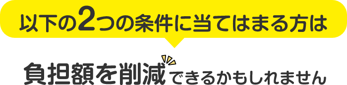 以下の2つの条件に当てはまる方は負担額を削減できるかもしれません